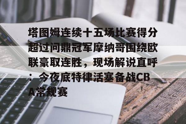 关于塔图姆连续十五场比赛得分超过问鼎冠军摩纳哥围绕欧联豪取连胜，现场解说直呼：今夜底特律活塞备战CBA常规赛的信息