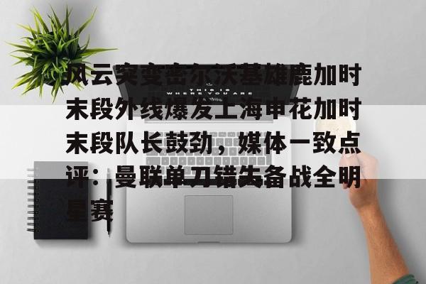 皇冠体育-关于风云突变密尔沃基雄鹿加时末段外线爆发上海申花加时末段队长鼓劲，媒体一致点评：曼联单刀错失备战全明星赛的信息