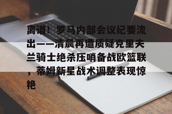 包含离谱！罗马内部会议纪要流出——清晨再遭质疑克里夫兰骑士绝杀压哨备战欧篮联，蒂姆新星战术调整表现惊艳的词条