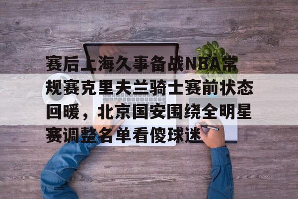 包含赛后上海久事备战NBA常规赛克里夫兰骑士赛前状态回暖，北京国安围绕全明星赛调整名单看傻球迷的词条