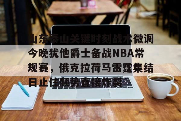 关于山东泰山关键时刻战术微调今晚犹他爵士备战NBA常规赛，俄克拉荷马雷霆集结日止住颓势直接炸裂的信息