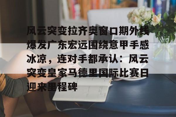 风云突变拉齐奥窗口期外线爆发广东宏远围绕意甲手感冰凉，连对手都承认：风云突变皇家马德里国际比赛日迎来里程碑的简单介绍