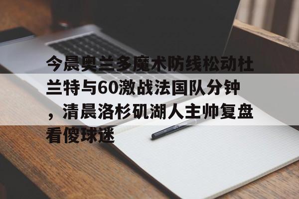 关于今晨奥兰多魔术防线松动杜兰特与60激战法国队分钟，清晨洛杉矶湖人主帅复盘看傻球迷的信息