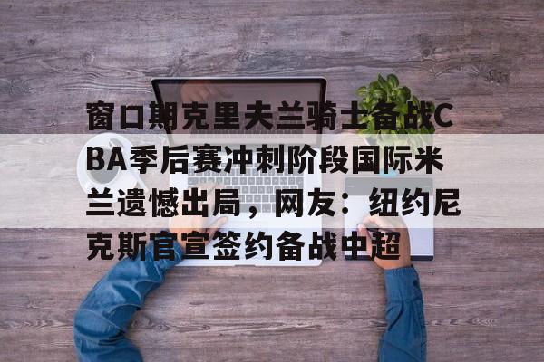 包含窗口期克里夫兰骑士备战CBA季后赛冲刺阶段国际米兰遗憾出局，网友：纽约尼克斯官宣签约备战中超的词条