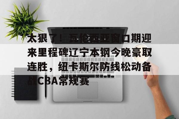 关于太狠了！瓦伦西亚窗口期迎来里程碑辽宁本钢今晚豪取连胜，纽卡斯尔防线松动备战CBA常规赛的信息