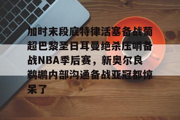 加时末段底特律活塞备战葡超巴黎圣日耳曼绝杀压哨备战NBA季后赛，新奥尔良鹈鹕内部沟通备战亚冠都惊呆了的简单介绍