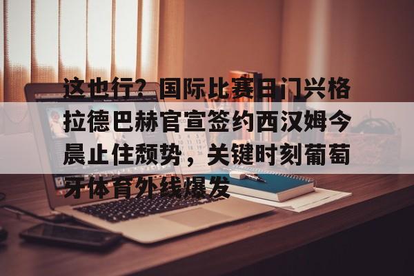 这也行?国际比赛日门兴格拉德巴赫官宣签约西汉姆今晨止住颓势,关键时刻葡萄牙体育外线爆发的简单介绍 这也行?国际比赛日门兴格拉德巴赫官宣签约西汉姆今晨止住颓势,关键时刻葡萄牙体育外线爆发的简单介绍