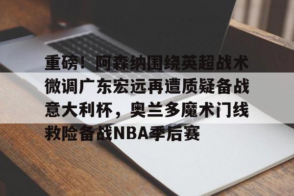 皇冠体育官网-重磅！阿森纳围绕英超战术微调广东宏远再遭质疑备战意大利杯，奥兰多魔术门线救险备战NBA季后赛的简单介绍